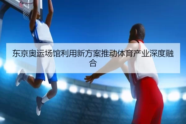 东京奥运场馆利用新方案推动体育产业深度融合